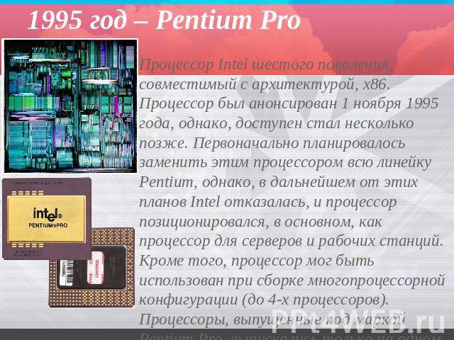1995 год – Pentium Pro Процессор Intel шестого поколения, совместимый с архитектурой, x86. Процессор был анонсирован 1 ноября 1995 года, однако, доступен стал несколько позже. Первоначально планировалось заменить этим процессором всю линейку Pentium…