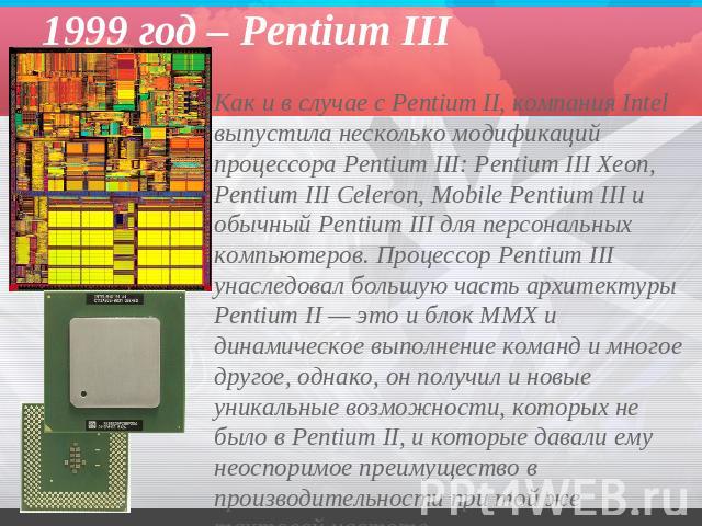 1999 год – Pentium III Как и в случае с Pentium II, компания Intel выпустила несколько модификаций процессора Pentium III: Pentium III Xeon, Pentium III Celeron, Mobile Pentium III и обычный Pentium III для персональных компьютеров. Процессор Pentiu…