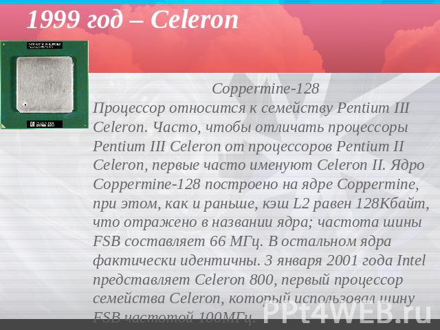 1999 год – Celeron Coppermine-128 Процессор относится к семейству Pentium III Celeron. Часто, чтобы отличать процессоры Pentium III Celeron от процессоров Pentium II Celeron, первые часто именуют Celeron II. Ядро Coppermine-128 построено на ядре Cop…