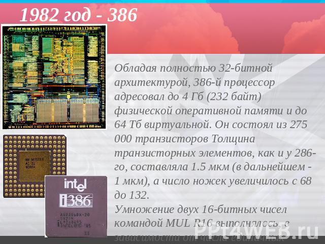 1982 год - 386 Обладая полностью 32-битной архитектурой, 386-й процессор адресовал до 4 Гб (232 байт) физической оперативной памяти и до 64 Тб виртуальной. Он состоял из 275 000 транзисторов Толщина транзисторных элементов, как и у 286-го, составлял…