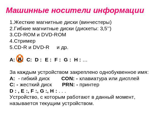 Машинные носители информации Жесткие магнитные диски (винчестеры) Гибкие магнитные диски (дискеты: 3,5’’) СD-ROM и DVD-ROM Стример CD-R и DVD-R и др. А: В: С: D : E : F : G : H : … За каждым устройством закреплено однобуквенное имя: А: - гибкий диск…