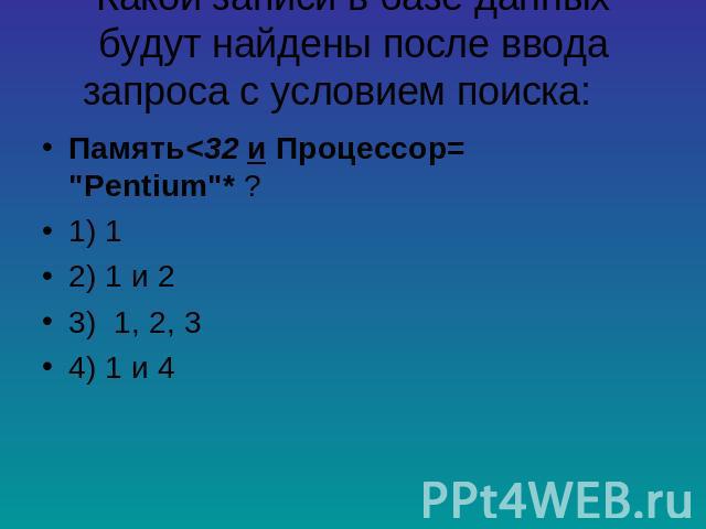 Какой записи в базе данных будут найдены после ввода запроса с условием поиска: Память<32 и Процессор= "Pentium"* ? 1) 1 2) 1 и 2 3) 1, 2, 3 4) 1 и 4