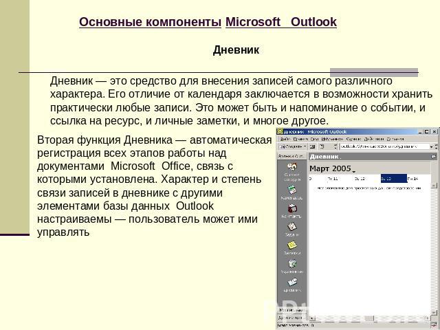 Основные компоненты Microsoft Outlook Дневник Дневник — это средство для внесения записей самого различного характера. Его отличие от календаря заключается в возможности хранить практически любые записи. Это может быть и напоминание о событии, и ссы…
