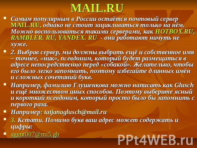 МAIL.RU Самым популярным в России остаётся почтовый сервер МAIL.RU, однако не стоит зацикливаться только на нём. Можно воспользоваться такими серверами, как HOTBOX.RU, RAMBLER. RU, YANDEX. RU - они работают ничуть не хуже. 2. Выбрав сервер, мы должн…