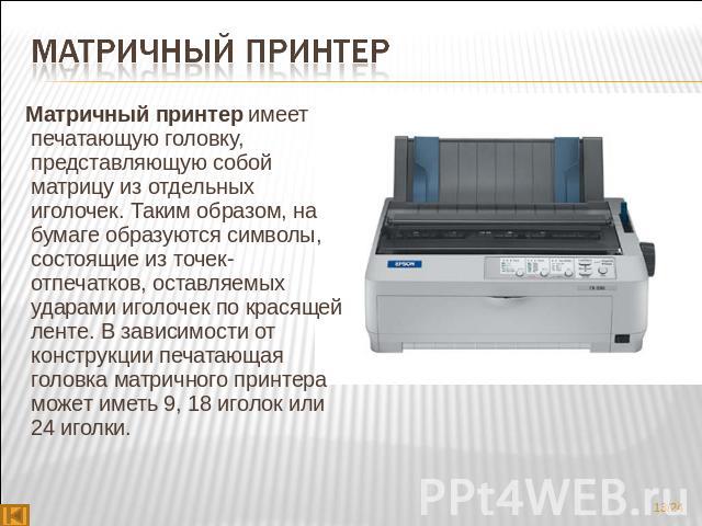 Матричный принтер Матричный принтер имеет печатающую головку, представляющую собой матрицу из отдельных иголочек. Таким образом, на бумаге образуются символы, состоящие из точек-отпечатков, оставляемых ударами иголочек по красящей ленте. В зави…