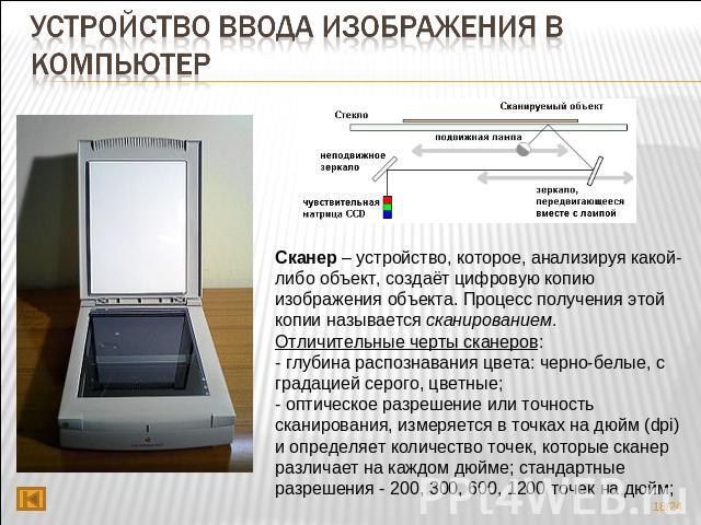 Устройство ввода изображения в компьютер Сканер – устройство, которое, анализируя какой-либо объект, создаёт цифровую копию изображения объекта. Процесс получения этой копии называется сканированием. Отличительные черты сканеров:- глубина распознава…
