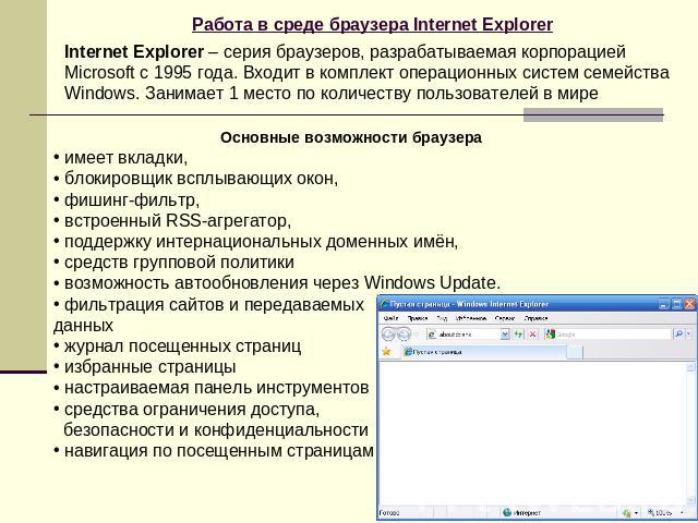 Работа в среде браузера Internet Explorer Internet Explorer – серия браузеров, разрабатываемая корпорацией Microsoft с 1995 года. Входит в комплект операционных систем семейства Windows. Занимает 1 место по количеству пользователей в мире Основные в…