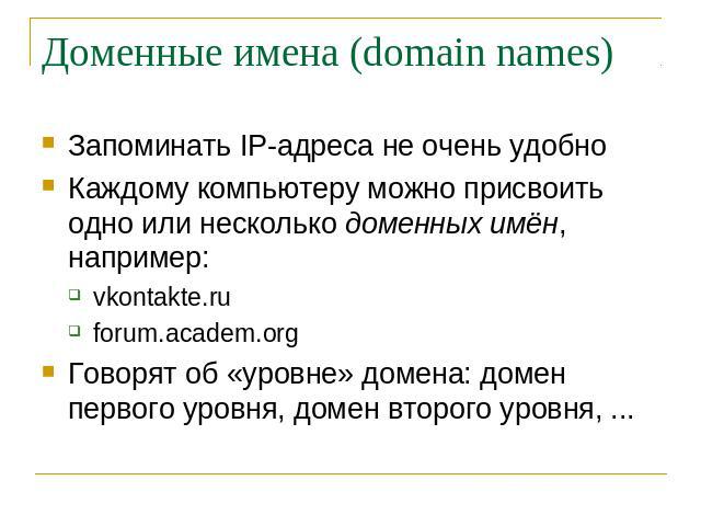 Доменные имена (domain names) Запоминать IP-адреса не очень удобно Каждому компьютеру можно присвоить одно или несколько доменных имён, например: vkontakte.ru forum.academ.org Говорят об «уровне» домена: домен первого уровня, домен второго уровня, ...