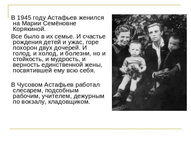 В 1945 году Астафьев женился на Марии Семёновне Корякиной. Все было в их семье. И счастье рождения детей и ужас, горе похорон двух дочерей. И голод, и холод, и болезни, но и стойкость, и мудрость, и верность единственной жены, посвятившей ему всю се…