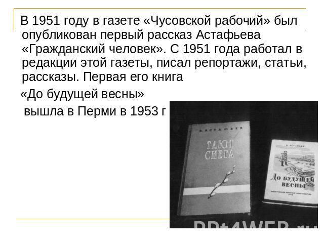 В 1951 году в газете «Чусовской рабочий» был опубликован первый рассказ Астафьева «Гражданский человек». С 1951 года работал в редакции этой газеты, писал репортажи, статьи, рассказы. Первая его книга «До будущей весны» вышла в Перми в 1953 г