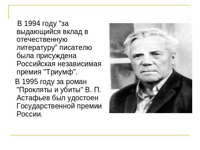 В 1994 году "за выдающийся вклад в отечественную литературу" писателю была присуждена Российская независимая премия "Триумф". В 1995 году за роман "Прокляты и убиты" В. П. Астафьев был удостоен Государственной премии России.