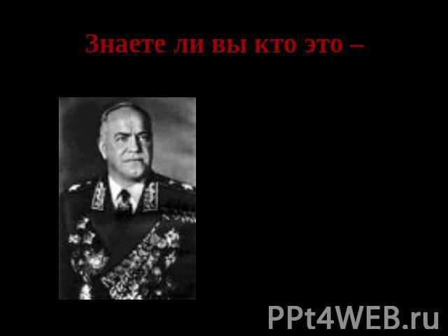 Знаете ли вы кто это – Георгий Константинович Жуков- заместитель Верховного главного командующего, командующий Ленинградским фронтом, Западным фронтом, обороной Москвы.
