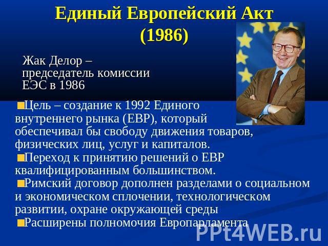 Единый Европейский Акт (1986) Жак Делор – председатель комиссии ЕЭС в 1986 Цель – создание к 1992 Единого внутреннего рынка (ЕВР), который обеспечивал бы свободу движения товаров, физических лиц, услуг и капиталов. Переход к принятию решений о ЕВР к…