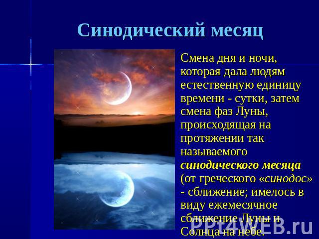 Синодический месяц Смена дня и ночи, которая дала людям естественную единицу времени - сутки, затем смена фаз Луны, происходящая на протяжении так называемого синодического месяца (от греческого «синодос» - сближение; имелось в виду ежемесячное сбли…