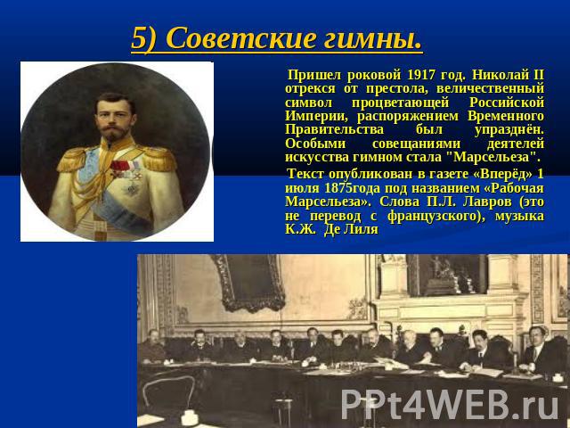 5) Советские гимны. Пришел роковой 1917 год. Николай II отрекся от престола, величественный символ процветающей Российской Империи, распоряжением Временного Правительства был упразднён. Особыми совещаниями деятелей искусства гимном стала "…