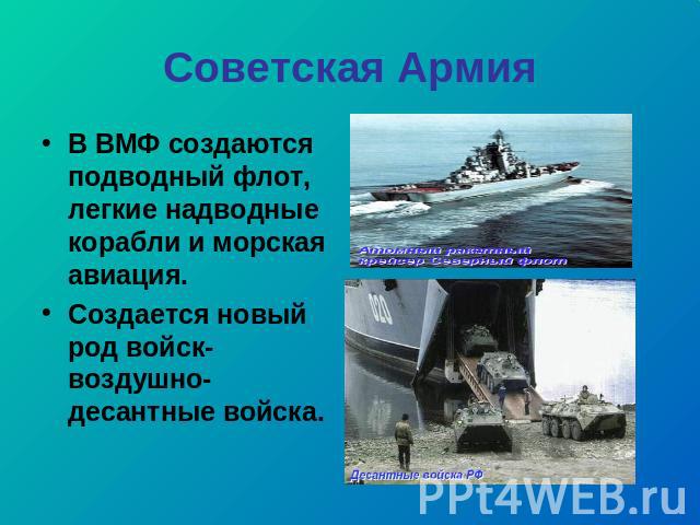 Советская Армия В ВМФ создаются подводный флот, легкие надводные корабли и морская авиация. Создается новый род войск- воздушно- десантные войска.