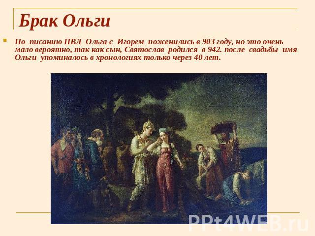 Брак Ольги По писанию ПВЛ Ольга с Игорем поженились в 903 году, но это очень мало вероятно, так как сын, Святослав родился в 942. после свадьбы имя Ольги упоминалось в хронологиях только через 40 лет.