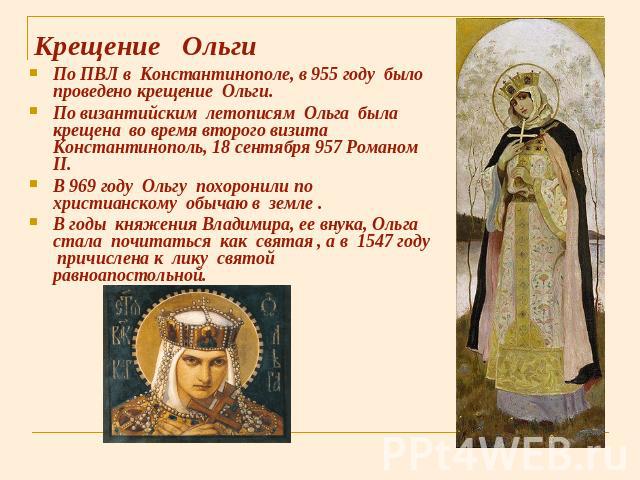 Крещение Ольги По ПВЛ в Константинополе, в 955 году было проведено крещение Ольги. По византийским летописям Ольга была крещена во время второго визита Константинополь, 18 сентября 957 Романом II. В 969 году Ольгу похоронили по христианскому обычаю …
