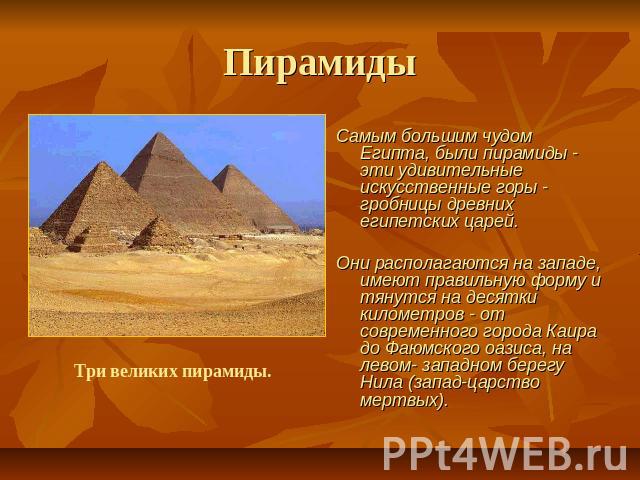 Пирамиды Самым большим чудом Египта, были пирамиды - эти удивительные искусственные горы - гробницы древних египетских царей. Они располагаются на западе, имеют правильную форму и тянутся на десятки километров - от современного города Каира до Фаюмс…