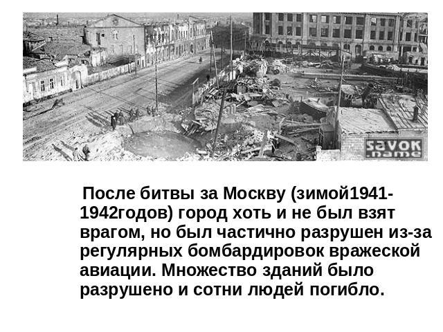 После битвы за Москву (зимой1941-1942годов) город хоть и не был взят врагом, но был частично разрушен из-за регулярных бомбардировок вражеской авиации. Множество зданий было разрушено и сотни людей погибло.