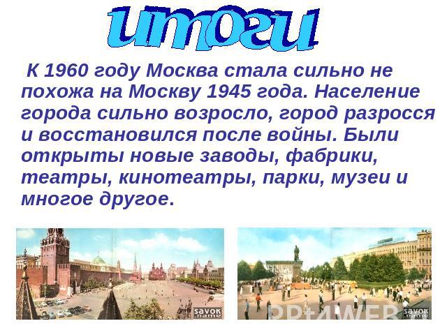 итоги К 1960 году Москва стала сильно не похожа на Москву 1945 года. Население города сильно возросло, город разросся и восстановился после войны. Были открыты новые заводы, фабрики, театры, кинотеатры, парки, музеи и многое другое.