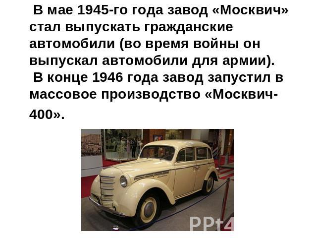 В мае 1945-го года завод «Москвич» стал выпускать гражданские автомобили (во время войны он выпускал автомобили для армии). В конце 1946 года завод запустил в массовое производство «Москвич-400».