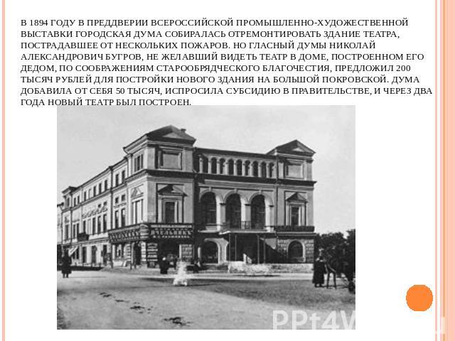 В 1894 году в преддверии Всероссийской промышленно-художественной выставки городская Дума собиралась отремонтировать здание театра, пострадавшее от нескольких пожаров. Но гласный Думы Николай Александрович Бугров, не желавший видеть театр в доме, по…