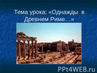 Тема урока: «Однажды в Древнем Риме…»