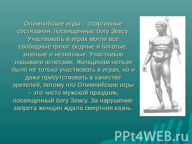Олимпийские игры – спортивные состязания, посвященные богу Зевсу. Участвовать в играх могли все свободные греки: бедные и богатые, знатные и незнатные. Участников называли атлетами. Женщинам нельзя было не только участвовать в играх, но и даже прису…