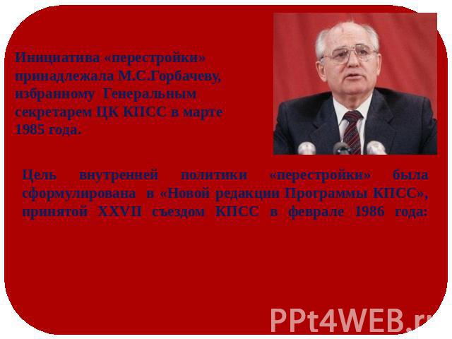Инициатива «перестройки» принадлежала М.С.Горбачеву, избранному Генеральным секретарем ЦК КПСС в марте 1985 года. Цель внутренней политики «перестройки» была сформулирована в «Новой редакции Программы КПСС», принятой ХХVII съездом КПСС в феврале 198…