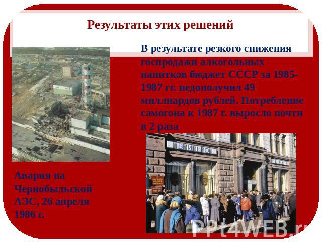 Результаты этих решений В результате резкого снижения госпродажи алкогольных напитков бюджет СССР за 1985-1987 гг. недополучил 49 миллиардов рублей. Потребление самогона к 1987 г. выросло почти в 2 раза Авария на Чернобыльской АЭС, 26 апреля 1986 г.