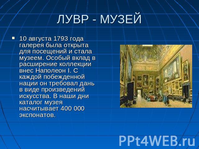 ЛУВР - МУЗЕЙ 10 августа 1793 года галерея была открыта для посещений и стала музеем. Особый вклад в расширение коллекции внес Наполеон I. С каждой побежденной нации он требовал дань в виде произведений искусства. В наши дни каталог музея насчитывает…