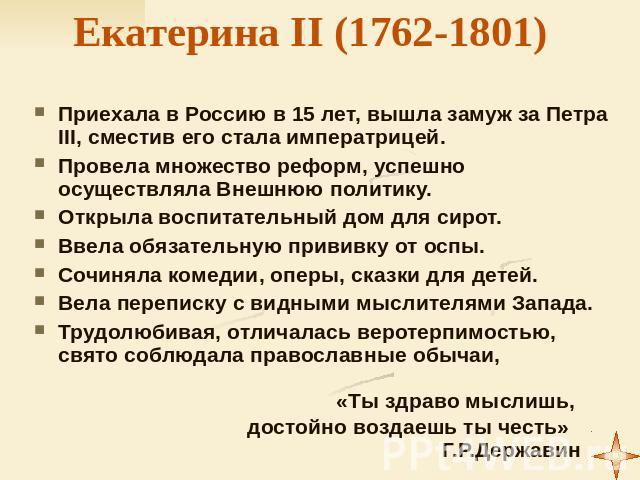 Екатерина II (1762-1801) Приехала в Россию в 15 лет, вышла замуж за Петра III, сместив его стала императрицей. Провела множество реформ, успешно осуществляла Внешнюю политику. Открыла воспитательный дом для сирот. Ввела обязательную прививку от оспы…