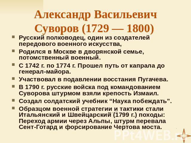 Александр Васильевич Суворов (1729 — 1800) Русский полководец, один из создателей передового военного искусства, Родился в Москве в дворянской семье, потомственный военный. С 1742 г. по 1774 г. Прошел путь от капрала до генерал-майора. Участвовал в …
