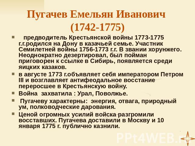 Пугачев Емельян Иванович (1742-1775) предводитель Крестьянской войны 1773-1775 г.г.родился на Дону в казачьей семье. Участник Семилетней войны 1756-1773 г.г. В звании хорунжего. Неоднократно дезертировал, был пойман приговорен к ссылке в Сибирь, поя…