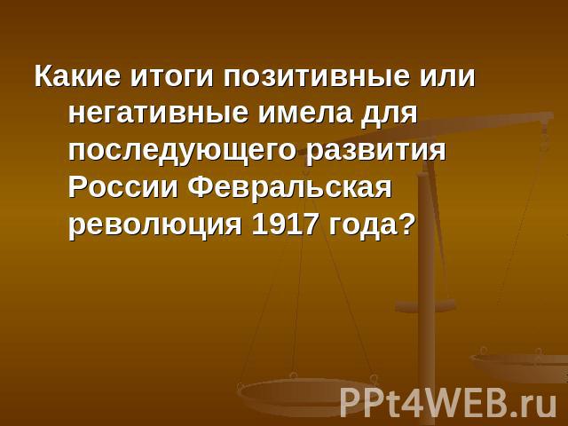 Какие итоги позитивные или негативные имела для последующего развития России Февральская революция 1917 года?