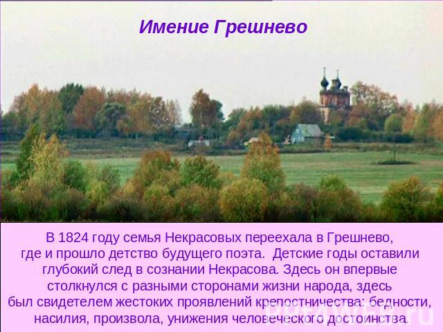 Имение Грешнево В 1824 году семья Некрасовых переехала в Грешнево, где и прошло детство будущего поэта. Детские годы оставили глубокий след в сознании Некрасова. Здесь он впервые столкнулся с разными сторонами жизни народа, здесь был свидетелем жест…