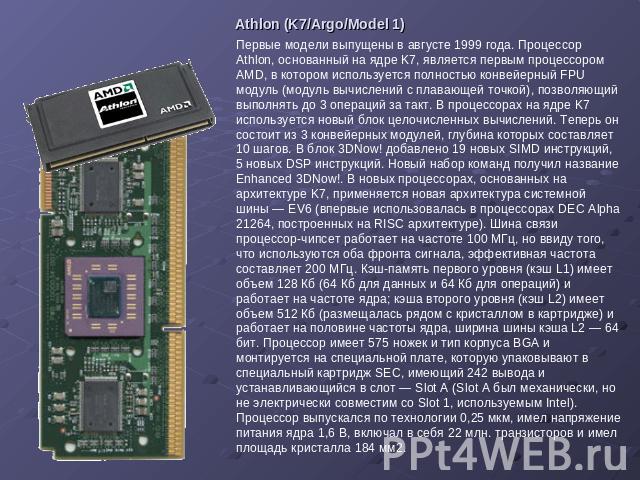 Athlon (K7/Argo/Model 1) Первые модели выпущены в августе 1999 года. Процессор Athlon, основанный на ядре K7, является первым процессором AMD, в котором используется полностью конвейерный FPU модуль (модуль вычислений с плавающей точкой), позволяющи…