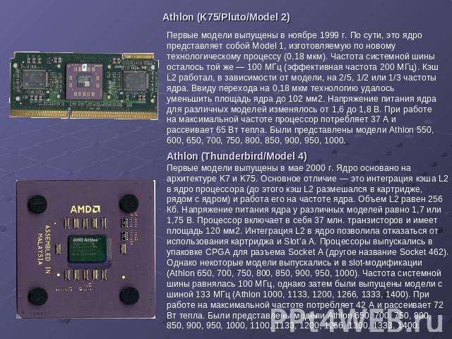 Athlon (K75/Pluto/Model 2) Первые модели выпущены в ноябре 1999 г. По сути, это ядро представляет собой Model 1, изготовляемую по новому технологическому процессу (0,18 мкм). Частота системной шины осталось той же — 100 МГц (эффективная частота 200 …