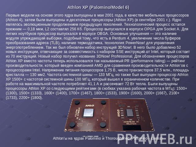 Athlon XP (Palomino/Model 6) Первые модели на основе этого ядра выпущены в мае 2001 года, в качестве мобильных процессоров (Athlon 4), затем были выпущены и десктопные процессоры (Athlon XP) (в сентябре 2001 г.). Ядро являлось эволюционным продолжен…