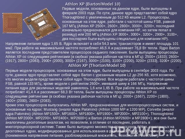 Athlon XP (Barton/Model 10) Первые модели, основанные на данном ядре, были выпущены в феврале 2003 года. По сути, данное ядро представляет собой ядро Thoroughbred с увеличенным до 512 Кб кешем L2. Процессоры, основанные на этом ядре, работали с част…
