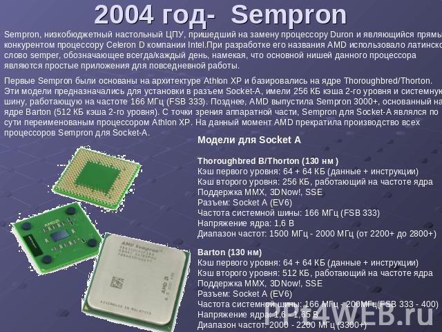 2004 год- Sempron Sempron, низкобюджетный настольный ЦПУ, пришедший на замену процессору Duron и являющийся прямым конкурентом процессору Celeron D компании Intel.При разработке его названия AMD использовало латинское слово semper, обозначающее всег…