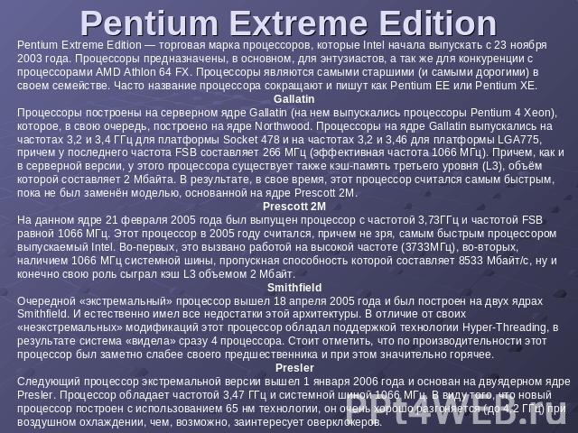 Pentium Extreme Edition Pentium Extreme Edition — торговая марка процессоров, которые Intel начала выпускать с 23 ноября 2003 года. Процессоры предназначены, в основном, для энтузиастов, а так же для конкуренции с процессорами AMD Athlon 64 FX. Проц…