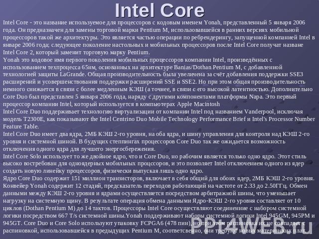 Intel Core Intel Core - это название используемое для процессоров с кодовым именем Yonah, представленный 5 января 2006 года. Он предназначен для замены торговой марки Pentium M, использовавшейся в ранних версиях мобильной процессоров такой же архите…