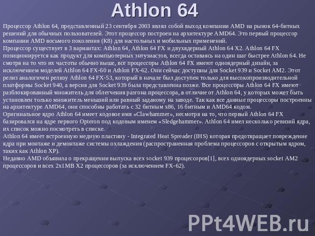 Athlon 64 Процессор Athlon 64, представленный 23 сентября 2003 являл собой выход компании AMD на рынок 64-битных решений для обычных пользователей. Этот процессор построен на архитектуре AMD64. Это первый процессор компании AMD восьмого поколения (К…