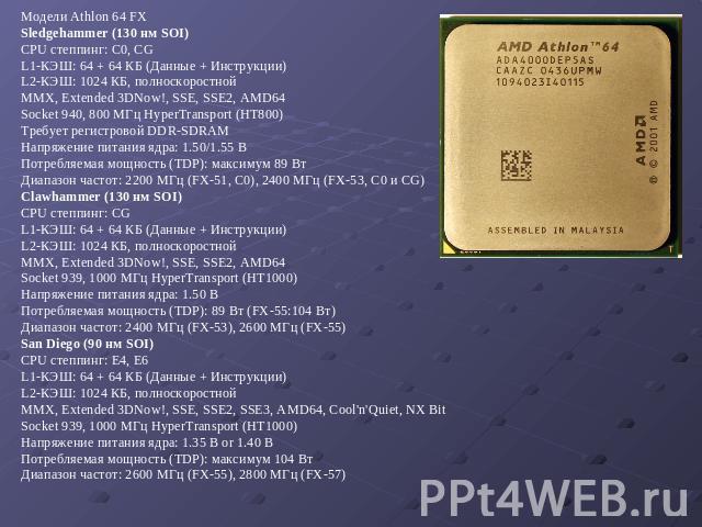 Модели Athlon 64 FX Sledgehammer (130 нм SOI) CPU степпинг: C0, CG L1-КЭШ: 64 + 64 КБ (Данные + Инструкции) L2-КЭШ: 1024 КБ, полноскоростной MMX, Extended 3DNow!, SSE, SSE2, AMD64 Socket 940, 800 МГц HyperTransport (HT800) Требует регистровой DDR-SD…