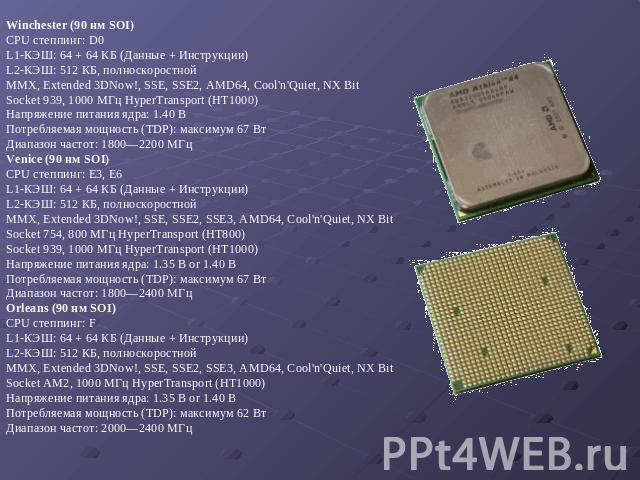 Winchester (90 нм SOI) CPU степпинг: D0 L1-КЭШ: 64 + 64 КБ (Данные + Инструкции) L2-КЭШ: 512 КБ, полноскоростной MMX, Extended 3DNow!, SSE, SSE2, AMD64, Cool'n'Quiet, NX Bit Socket 939, 1000 МГц HyperTransport (HT1000) Напряжение питания ядра: 1.40 …