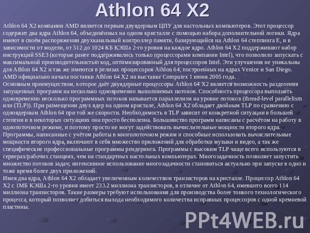 Athlon 64 X2 Athlon 64 X2 компании AMD является первым двуядерным ЦПУ для настольных компьютеров. Этот процессор содержит два ядра Athlon 64, объединённых на одном кристалле с помощью набора дополнительной логики. Ядра имеют в своём распоряжении дву…