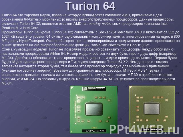 Turion 64 Turion 64 это торговая марка, права на которую принадлежат компании AMD, применяемая для обозначения 64-битных мобильных (с низким энергопотреблением) процессоров. Данные процессоры, включая и Turion 64 X2, являются ответом AMD на линейку …