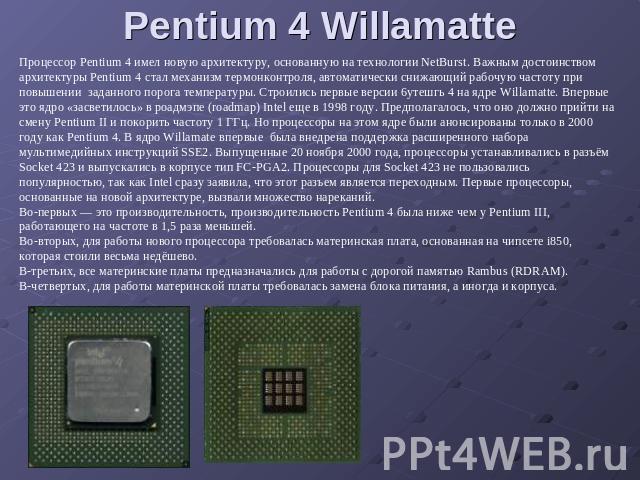 Pentium 4 Willamatte Процессор Pentium 4 имел новую архитектуру, основанную на технологии NetBurst. Важным достоинством архитектуры Pentium 4 стал механизм термонконтроля, автоматически снижающий рабочую частоту при повышении заданного порога темпер…